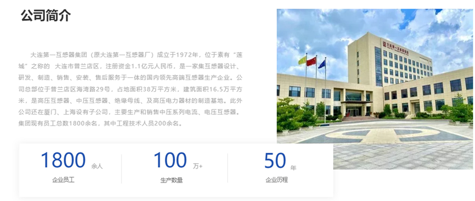 大連第一互感器集團(tuán)(原大連第一互感器廠)成立于1972年,位于素有“蓮城”之稱(chēng)的 大連市普蘭店區(qū),注冊(cè)資金1.1億元人民幣,是一家集互感器設(shè)計(jì)、研發(fā)、制造、銷(xiāo)售、安裝、售后服務(wù)于一體的國(guó)內(nèi)領(lǐng)先高端互感器生產(chǎn)企業(yè)。公司總部位于普蘭店區(qū)海灣路29號(hào),占地面積38萬(wàn)平方米,建筑面積16.5萬(wàn)平方米,是高壓互感器、中壓互感器、絕緣母線、及高壓電力器材的制造基地。此外公司還在廈門(mén)、上海設(shè)有子公司,主要生產(chǎn)和銷(xiāo)售中壓系列電流、電壓互感器。集團(tuán)現(xiàn)有員工總數(shù)1800余名,其中工程技術(shù)人員200余名。